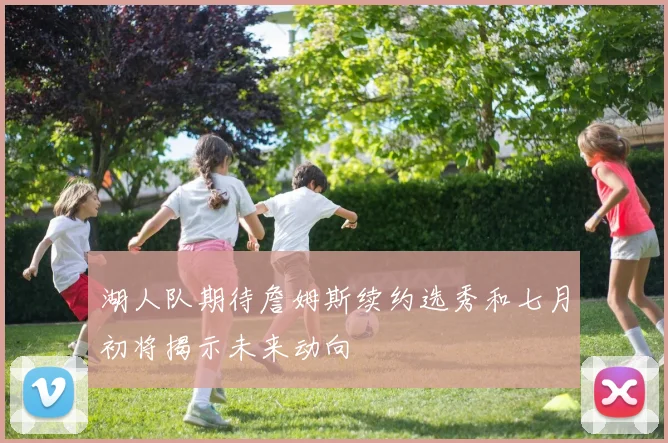 湖人队期待詹姆斯续约选秀和七月初将揭示未来动向