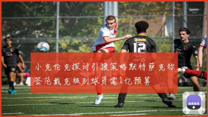 小克伦克探讨引援策略默特萨克称签范戴克级别球员需1亿预算