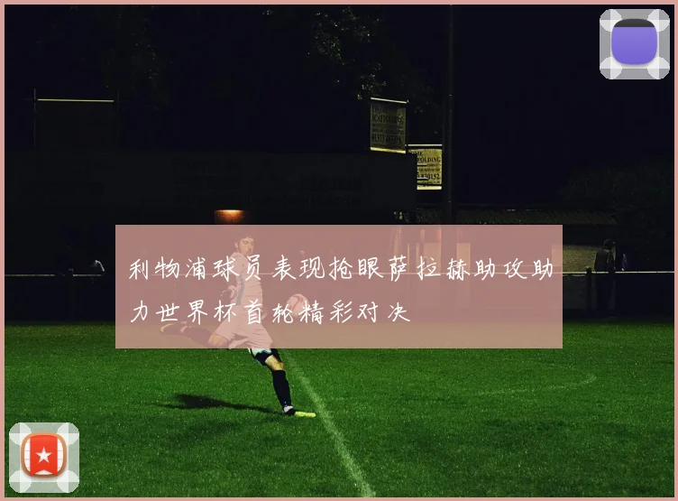 利物浦球员表现抢眼萨拉赫助攻助力世界杯首轮精彩对决