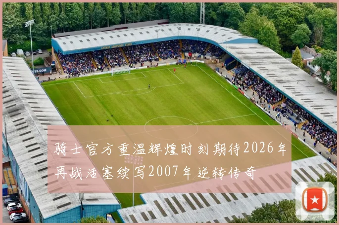 骑士官方重温辉煌时刻期待2026年再战活塞续写2007年逆转传奇