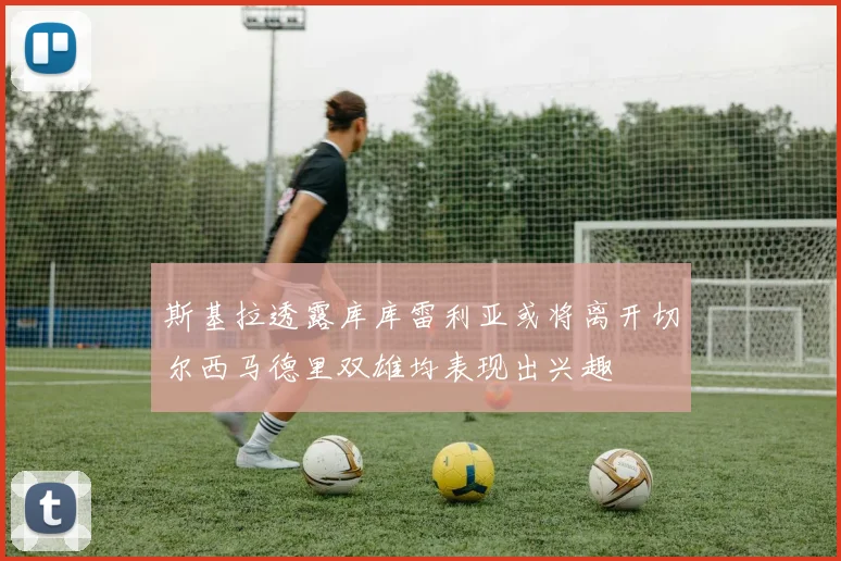 斯基拉透露库库雷利亚或将离开切尔西马德里双雄均表现出兴趣