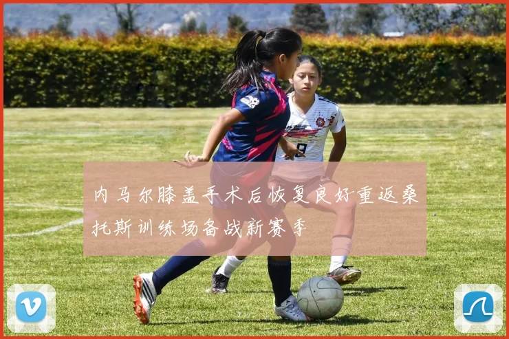 内马尔膝盖手术后恢复良好重返桑托斯训练场备战新赛季
