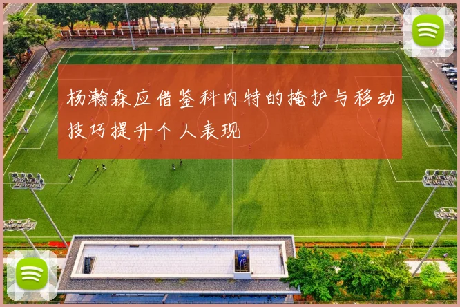 杨瀚森应借鉴科内特的掩护与移动技巧提升个人表现