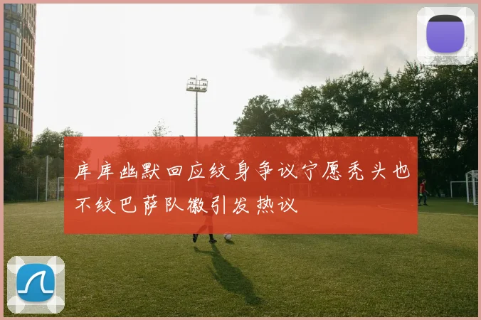 库库幽默回应纹身争议宁愿秃头也不纹巴萨队徽引发热议